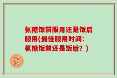 氨糖饭前服用还是饭后服用(最佳服用时间：氨糖饭前还是饭后？)