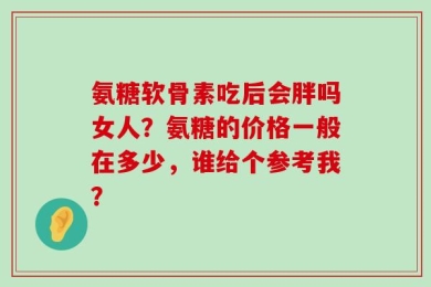氨糖软骨素吃后会胖吗女人？氨糖的价格一般在多少，谁给个参考我？