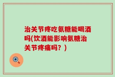 治关节疼吃氨糖能喝酒吗(饮酒能影响氨糖治关节疼痛吗？)