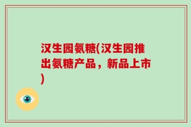 汉生园氨糖(汉生园推出氨糖产品，新品上市)