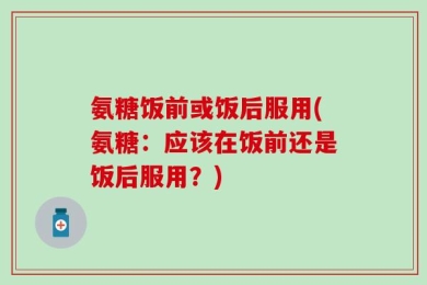 氨糖饭前或饭后服用(氨糖：应该在饭前还是饭后服用？)