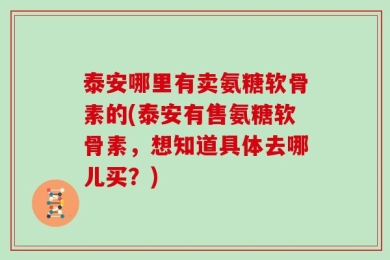 泰安哪里有卖氨糖软骨素的(泰安有售氨糖软骨素，想知道具体去哪儿买？)