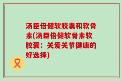 汤臣倍健软胶囊和软骨素(汤臣倍健软骨素软胶囊：关爱关节健康的好选择)