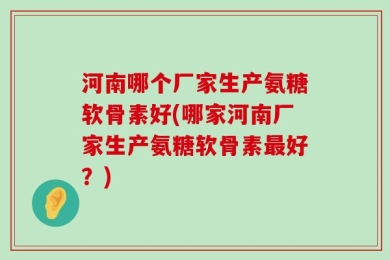 河南哪个厂家生产氨糖软骨素好(哪家河南厂家生产氨糖软骨素最好？)
