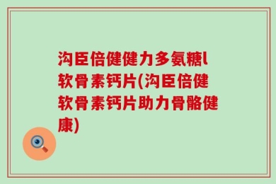沟臣倍健健力多氨糖l软骨素钙片(沟臣倍健软骨素钙片助力骨骼健康)