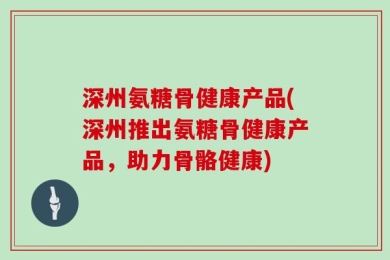 深州氨糖骨健康产品(深州推出氨糖骨健康产品，助力骨骼健康)