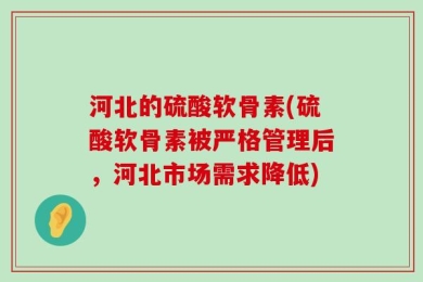 河北的硫酸软骨素(硫酸软骨素被严格管理后，河北市场需求降低)