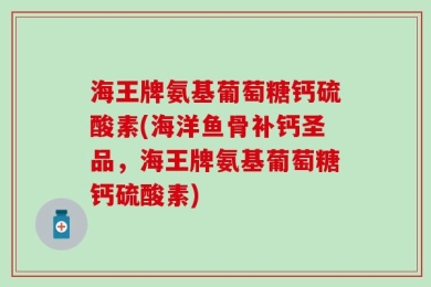 海王牌氨基葡萄糖钙硫酸素(海洋鱼骨补钙圣品，海王牌氨基葡萄糖钙硫酸素)