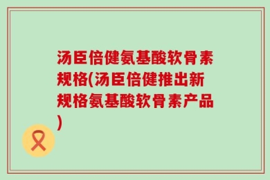 汤臣倍健氨基酸软骨素规格(汤臣倍健推出新规格氨基酸软骨素产品)