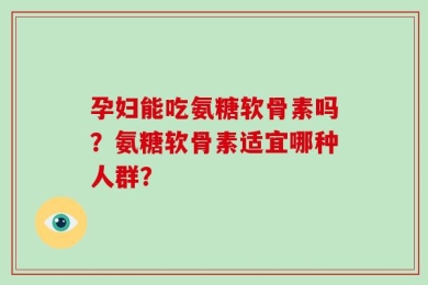 孕妇能吃氨糖软骨素吗？氨糖软骨素适宜哪种人群？