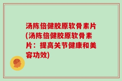 汤陈倍健胶原软骨素片(汤陈倍健胶原软骨素片：提高关节健康和美容功效)