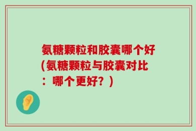 氨糖颗粒和胶囊哪个好(氨糖颗粒与胶囊对比：哪个更好？)