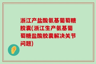 浙江产盐酸氨基葡萄糖胶囊(浙江生产氨基葡萄糖盐酸胶囊解决关节问题)