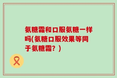 氨糖霜和口服氨糖一样吗(氨糖口服效果等同于氨糖霜？)