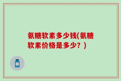 氨糖软素多少钱(氨糖软素价格是多少？)