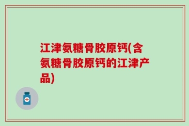 江津氨糖骨胶原钙(含氨糖骨胶原钙的江津产品)
