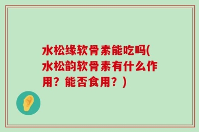 水松缘软骨素能吃吗(水松韵软骨素有什么作用？能否食用？)