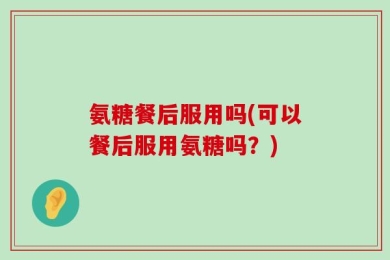 氨糖餐后服用吗(可以餐后服用氨糖吗？)