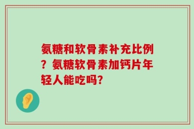氨糖和软骨素补充比例？氨糖软骨素加钙片年轻人能吃吗？