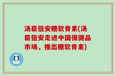 汤臣倍安糖软骨素(汤臣倍安走进中国保健品市场，推出糖软骨素)