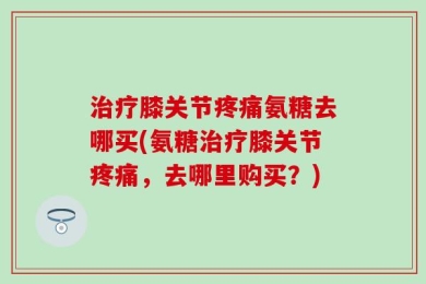 治疗膝关节疼痛氨糖去哪买(氨糖治疗膝关节疼痛，去哪里购买？)