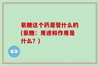 氨糖这个药是管什么的(氨糖：用途和作用是什么？)