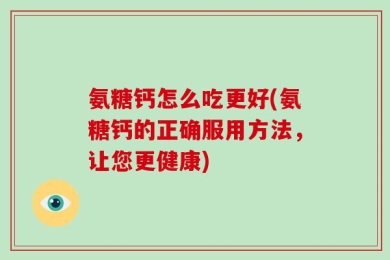 氨糖钙怎么吃更好(氨糖钙的正确服用方法，让您更健康)