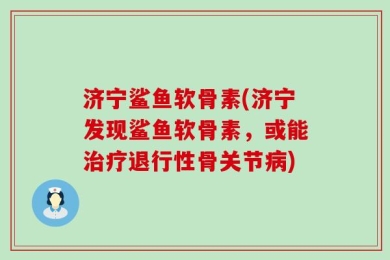 济宁鲨鱼软骨素(济宁发现鲨鱼软骨素，或能治疗退行性骨关节病)