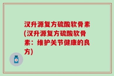 汉升源复方硫酸软骨素(汉升源复方硫酸软骨素：维护关节健康的良方)