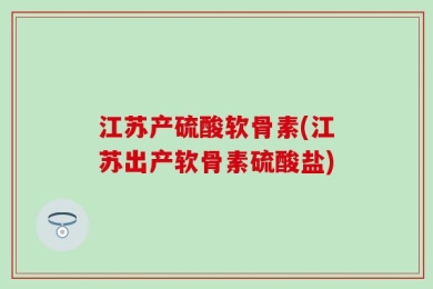 江苏产硫酸软骨素(江苏出产软骨素硫酸盐)