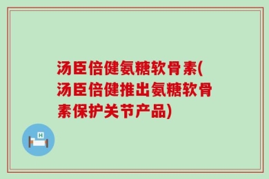 汤臣倍健氨糖软骨素(汤臣倍健推出氨糖软骨素保护关节产品)