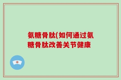 氨糖骨肽(如何通过氨糖骨肽改善关节健康