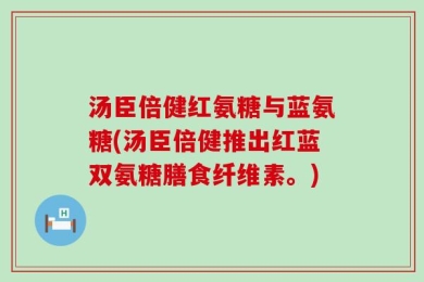 汤臣倍健红氨糖与蓝氨糖(汤臣倍健推出红蓝双氨糖膳食纤维素。)