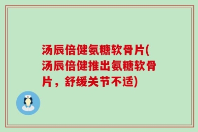 汤辰倍健氨糖软骨片(汤辰倍健推出氨糖软骨片，舒缓关节不适)