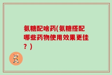 氨糖配啥药(氨糖搭配哪些药物使用效果更佳？)