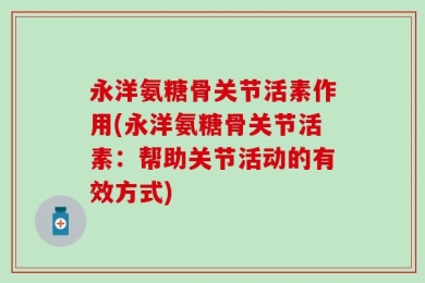 永洋氨糖骨关节活素作用(永洋氨糖骨关节活素：帮助关节活动的有效方式)