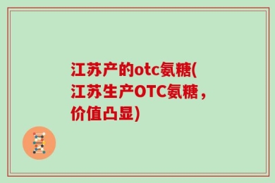江苏产的otc氨糖(江苏生产OTC氨糖，价值凸显)