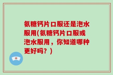 氨糖钙片口服还是泡水服用(氨糖钙片口服或泡水服用，你知道哪种更好吗？)