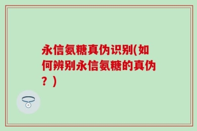 永信氨糖真伪识别(如何辨别永信氨糖的真伪？)