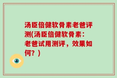 汤臣倍健软骨素老爸评测(汤臣倍健软骨素：老爸试用测评，效果如何？)