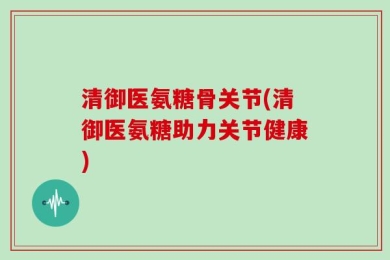 清御医氨糖骨关节(清御医氨糖助力关节健康)