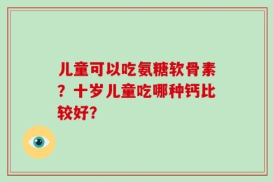 儿童可以吃氨糖软骨素？十岁儿童吃哪种钙比较好？