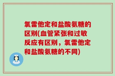 氯雷他定和盐酸氨糖的区别(血管紧张和过敏反应有区别，氯雷他定和盐酸氨糖的不同)