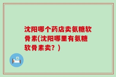 沈阳哪个药店卖氨糖软骨素(沈阳哪里有氨糖软骨素卖？)