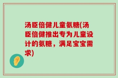 汤臣倍健儿童氨糖(汤臣倍健推出专为儿童设计的氨糖，满足宝宝需求)