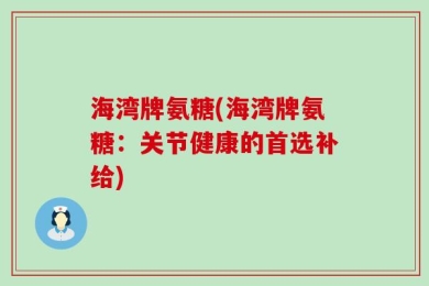 海湾牌氨糖(海湾牌氨糖：关节健康的首选补给)