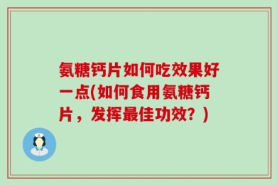 氨糖钙片如何吃效果好一点(如何食用氨糖钙片，发挥最佳功效？)