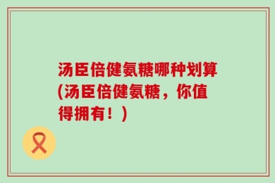 汤臣倍健氨糖哪种划算(汤臣倍健氨糖，你值得拥有！)