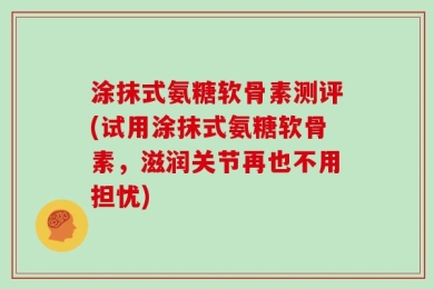 涂抹式氨糖软骨素测评(试用涂抹式氨糖软骨素，滋润关节再也不用担忧)