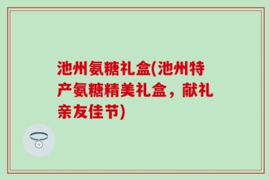 池州氨糖礼盒(池州特产氨糖精美礼盒，献礼亲友佳节)